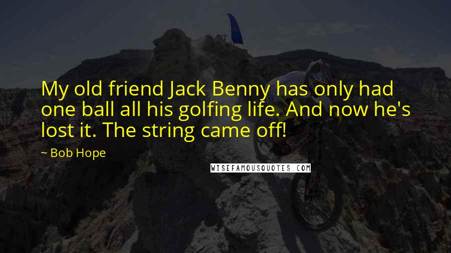 Bob Hope quotes: My old friend Jack Benny has only had one ball all his golfing life. And now he's lost it. The string came off!
