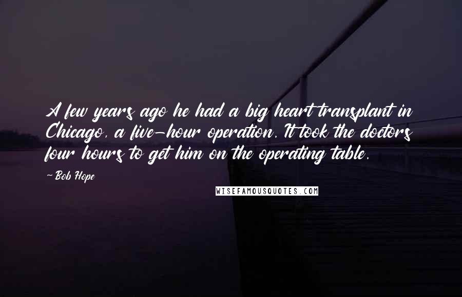 Bob Hope quotes: A few years ago he had a big heart transplant in Chicago, a five-hour operation. It took the doctors four hours to get him on the operating table.