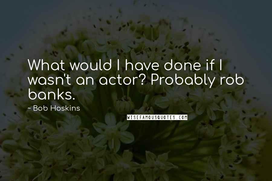 Bob Hoskins quotes: What would I have done if I wasn't an actor? Probably rob banks.