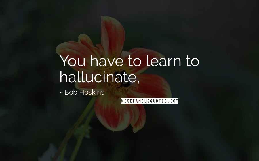 Bob Hoskins quotes: You have to learn to hallucinate,