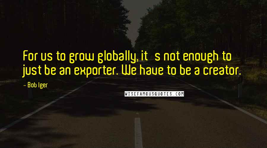 Bob Iger quotes: For us to grow globally, it's not enough to just be an exporter. We have to be a creator.