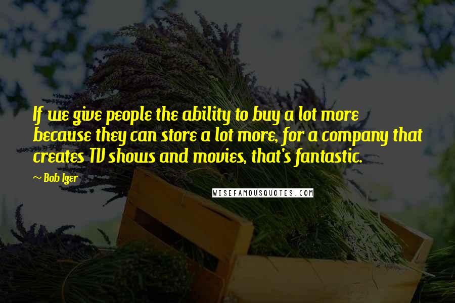 Bob Iger quotes: If we give people the ability to buy a lot more because they can store a lot more, for a company that creates TV shows and movies, that's fantastic. Bob Iger quotes: If we give people the ability to buy a lot more because they can store a lot more, for a company that creates TV shows and movies, that's fantastic.