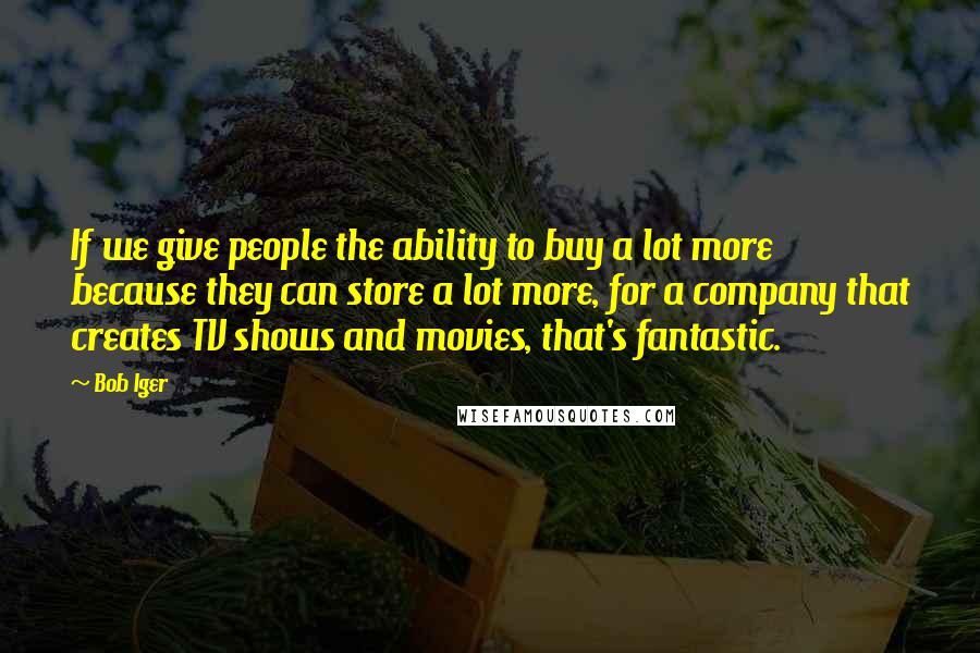 Bob Iger quotes: If we give people the ability to buy a lot more because they can store a lot more, for a company that creates TV shows and movies, that's fantastic.