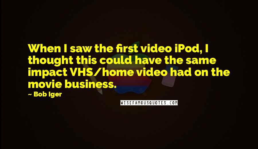 Bob Iger quotes: When I saw the first video iPod, I thought this could have the same impact VHS/home video had on the movie business. Bob Iger quotes: When I saw the first video iPod, I thought this could have the same impact VHS/home video had on the movie business.