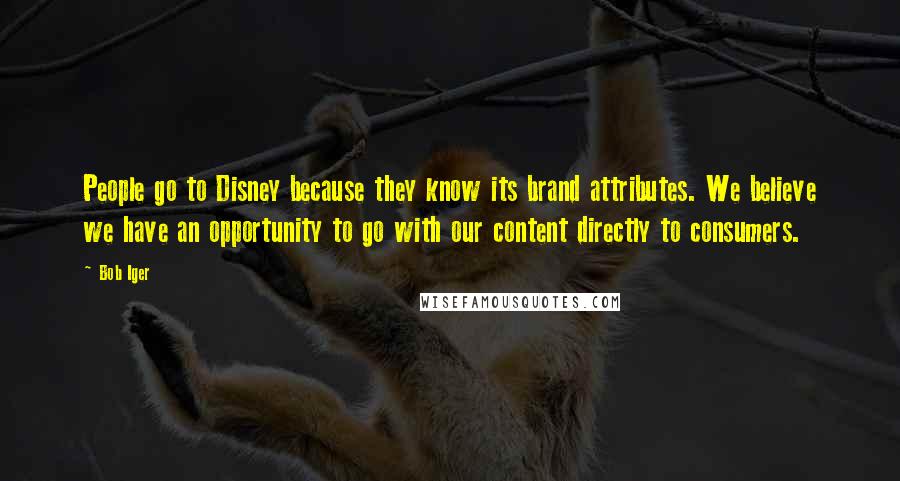Bob Iger quotes: People go to Disney because they know its brand attributes. We believe we have an opportunity to go with our content directly to consumers. Bob Iger quotes: People go to Disney because they know its brand attributes. We believe we have an opportunity to go with our content directly to consumers.