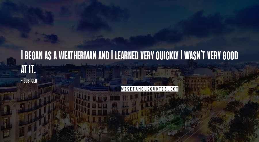 Bob Iger quotes: I began as a weatherman and I learned very quickly I wasn't very good at it.