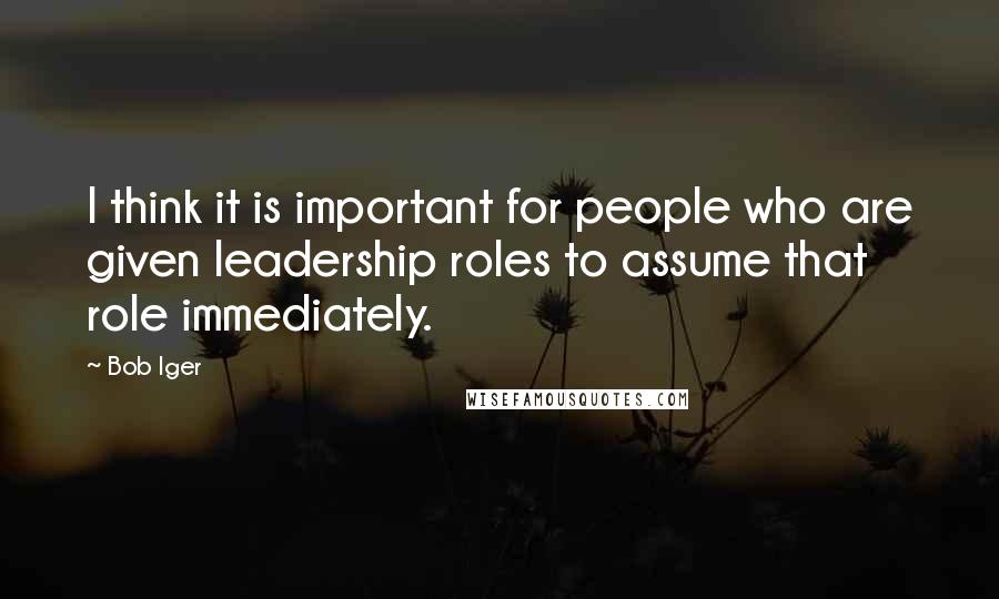 Bob Iger quotes: I think it is important for people who are given leadership roles to assume that role immediately.