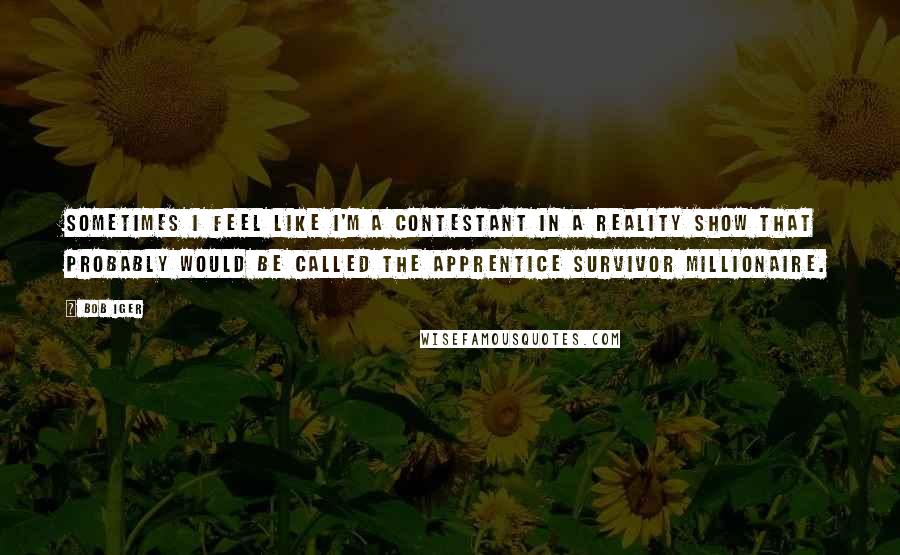 Bob Iger quotes: Sometimes I feel like I'm a contestant in a reality show that probably would be called The Apprentice Survivor Millionaire. Bob Iger quotes: Sometimes I feel like I'm a contestant in a reality show that probably would be called The Apprentice Survivor Millionaire.