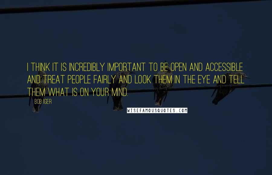 Bob Iger quotes: I think it is incredibly important to be open and accessible and treat people fairly and look them in the eye and tell them what is on your mind.