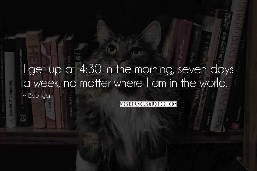 Bob Iger quotes: I get up at 4:30 in the morning, seven days a week, no matter where I am in the world.