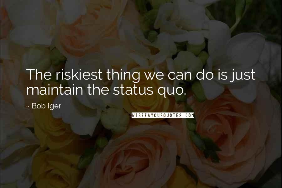 Bob Iger quotes: The riskiest thing we can do is just maintain the status quo.