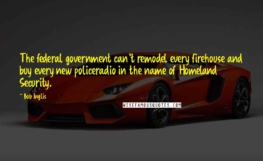 Bob Inglis quotes: The federal government can't remodel every firehouse and buy every new policeradio in the name of Homeland Security.