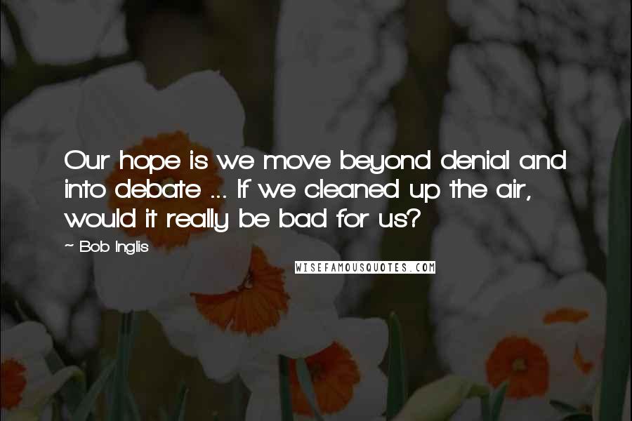 Bob Inglis quotes: Our hope is we move beyond denial and into debate ... If we cleaned up the air, would it really be bad for us?