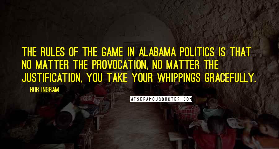 Bob Ingram quotes: The rules of the game in Alabama politics is that no matter the provocation, no matter the justification, you take your whippings gracefully.