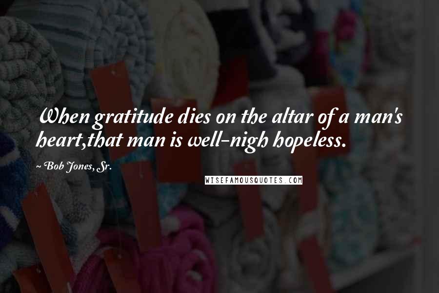 Bob Jones, Sr. quotes: When gratitude dies on the altar of a man's heart,that man is well-nigh hopeless.