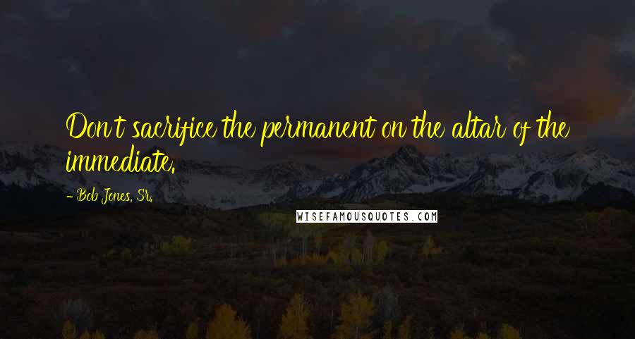 Bob Jones, Sr. quotes: Don't sacrifice the permanent on the altar of the immediate.