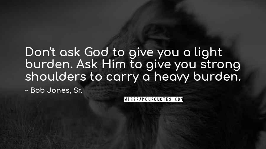 Bob Jones, Sr. quotes: Don't ask God to give you a light burden. Ask Him to give you strong shoulders to carry a heavy burden.