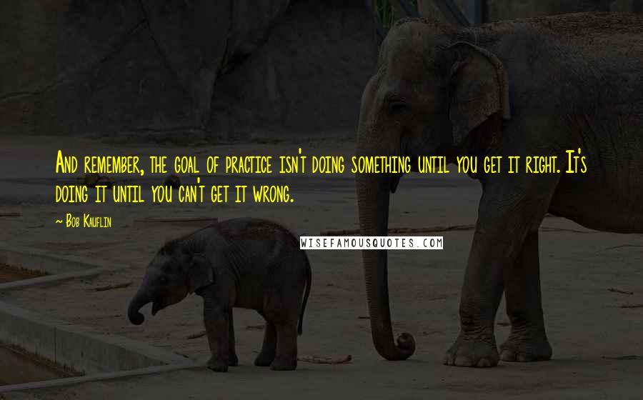 Bob Kauflin quotes: And remember, the goal of practice isn't doing something until you get it right. It's doing it until you can't get it wrong.