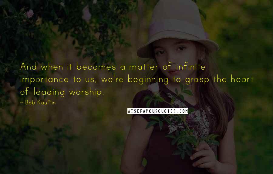 Bob Kauflin quotes: And when it becomes a matter of infinite importance to us, we're beginning to grasp the heart of leading worship.