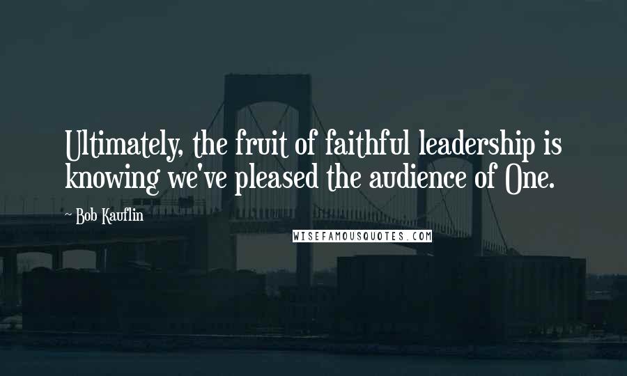 Bob Kauflin quotes: Ultimately, the fruit of faithful leadership is knowing we've pleased the audience of One.