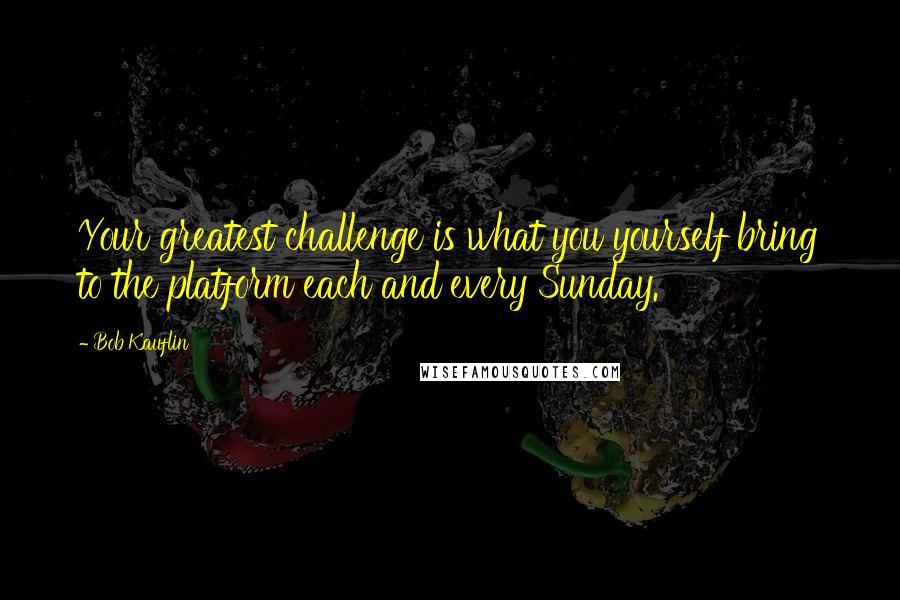 Bob Kauflin quotes: Your greatest challenge is what you yourself bring to the platform each and every Sunday.