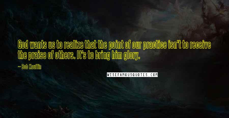 Bob Kauflin quotes: God wants us to realize that the point of our practice isn't to receive the praise of others. It's to bring him glory.