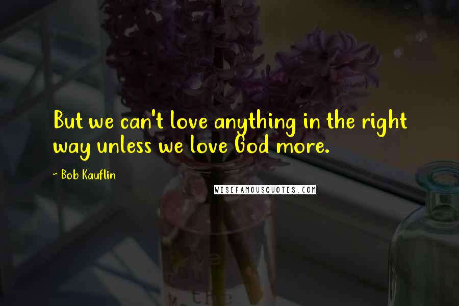 Bob Kauflin quotes: But we can't love anything in the right way unless we love God more.