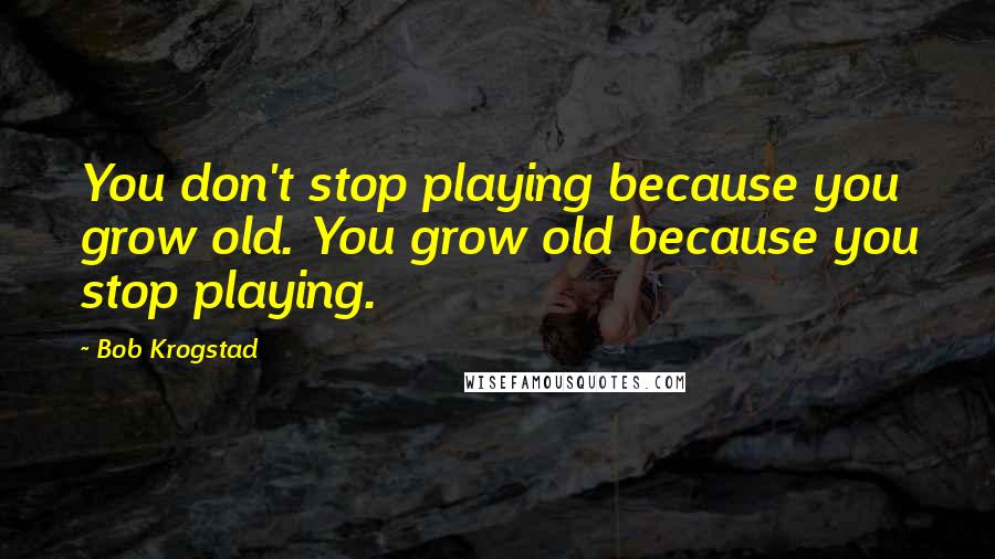 Bob Krogstad quotes: You don't stop playing because you grow old. You grow old because you stop playing.
