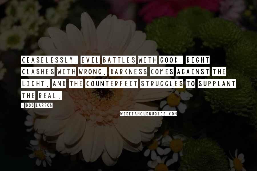 Bob Larson quotes: Ceaselessly, evil battles with good, right clashes with wrong, darkness comes against the light, and the counterfeit struggles to supplant the real.