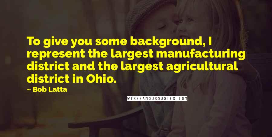 Bob Latta quotes: To give you some background, I represent the largest manufacturing district and the largest agricultural district in Ohio.