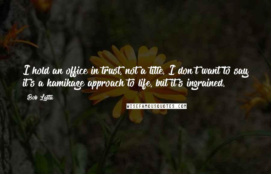 Bob Latta quotes: I hold an office in trust, not a title. I don't want to say it's a kamikaze approach to life, but it's ingrained.
