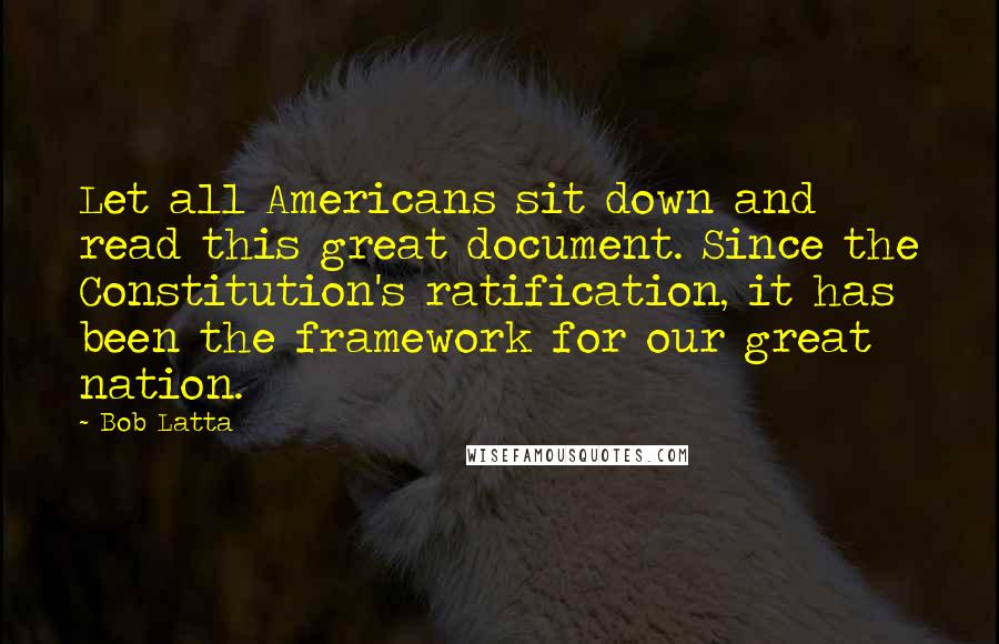 Bob Latta quotes: Let all Americans sit down and read this great document. Since the Constitution's ratification, it has been the framework for our great nation. Bob Latta quotes: Let all Americans sit down and read this great document. Since the Constitution's ratification, it has been the framework for our great nation.