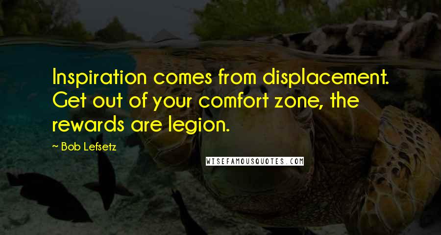 Bob Lefsetz quotes: Inspiration comes from displacement. Get out of your comfort zone, the rewards are legion.