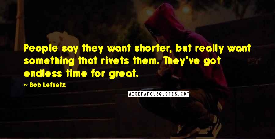 Bob Lefsetz quotes: People say they want shorter, but really want something that rivets them. They've got endless time for great.