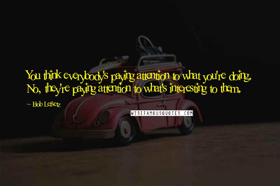 Bob Lefsetz quotes: You think everybody's paying attention to what you're doing. No, they're paying attention to what's interesting to them. Bob Lefsetz quotes: You think everybody's paying attention to what you're doing. No, they're paying attention to what's interesting to them.