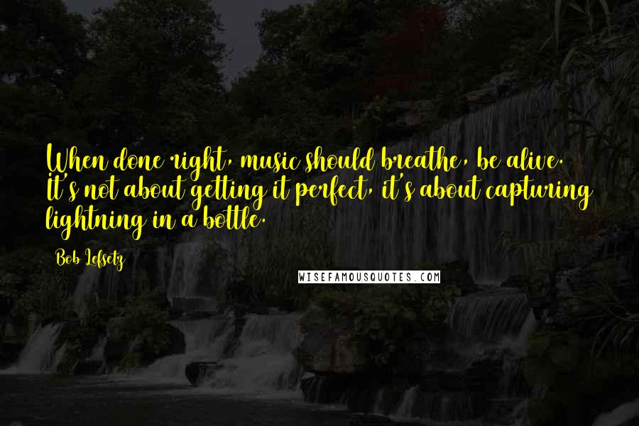 Bob Lefsetz quotes: When done right, music should breathe, be alive. It's not about getting it perfect, it's about capturing lightning in a bottle.