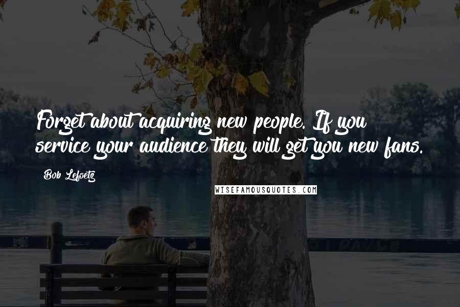 Bob Lefsetz quotes: Forget about acquiring new people. If you service your audience they will get you new fans.