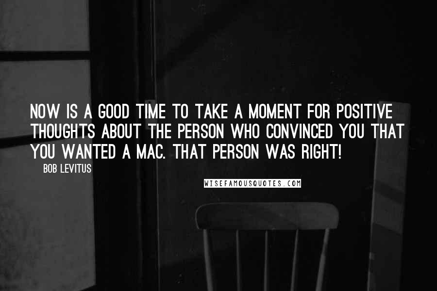 Bob LeVitus quotes: Now is a good time to take a moment for positive thoughts about the person who convinced you that you wanted a Mac. That person was right! Bob LeVitus quotes: Now is a good time to take a moment for positive thoughts about the person who convinced you that you wanted a Mac. That person was right!