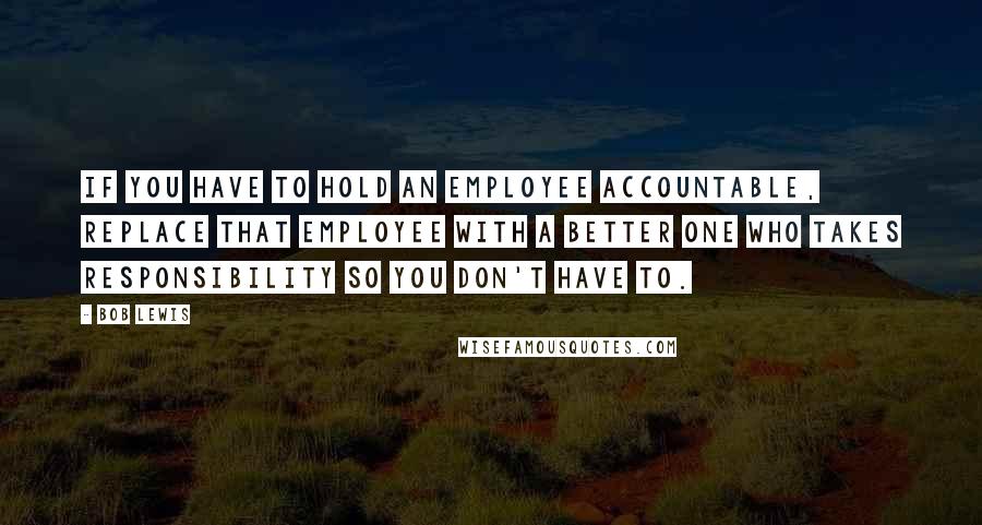 Bob Lewis quotes: If you have to hold an employee accountable, replace that employee with a better one who takes responsibility so you don't have to.