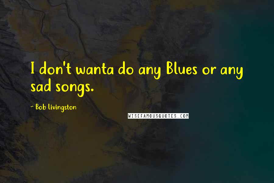 Bob Livingston quotes: I don't wanta do any Blues or any sad songs.
