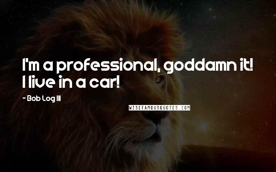 Bob Log III quotes: I'm a professional, goddamn it! I live in a car!