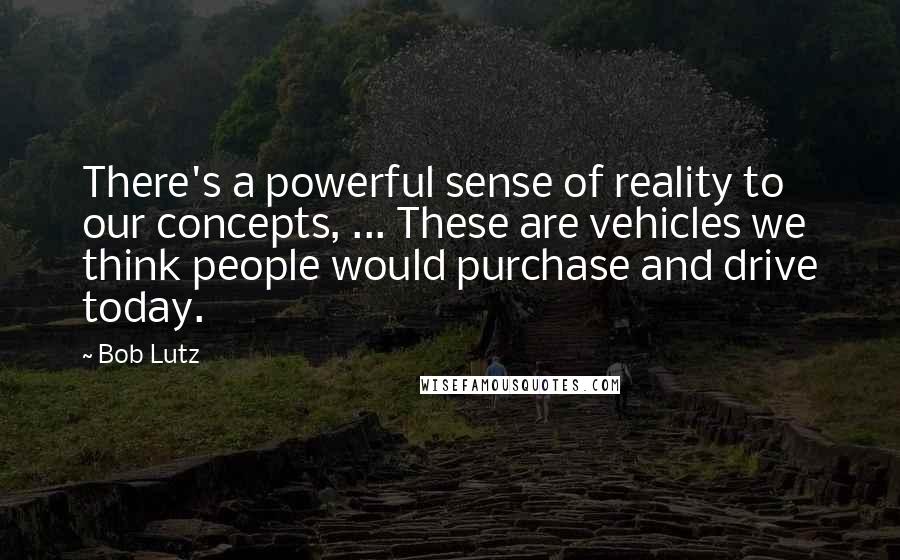 Bob Lutz quotes: There's a powerful sense of reality to our concepts, ... These are vehicles we think people would purchase and drive today.