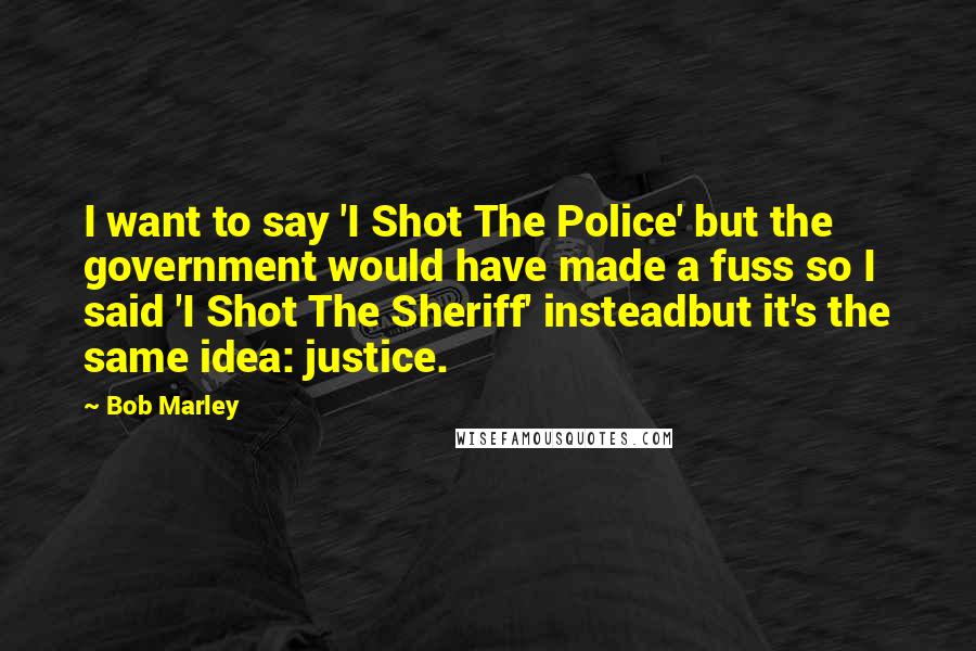 Bob Marley quotes: I want to say 'I Shot The Police' but the government would have made a fuss so I said 'I Shot The Sheriff' insteadbut it's the same idea: justice.