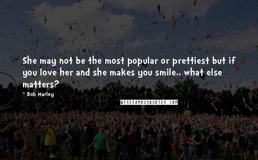 Bob Marley quotes: She may not be the most popular or prettiest but if you love her and she makes you smile.. what else matters?