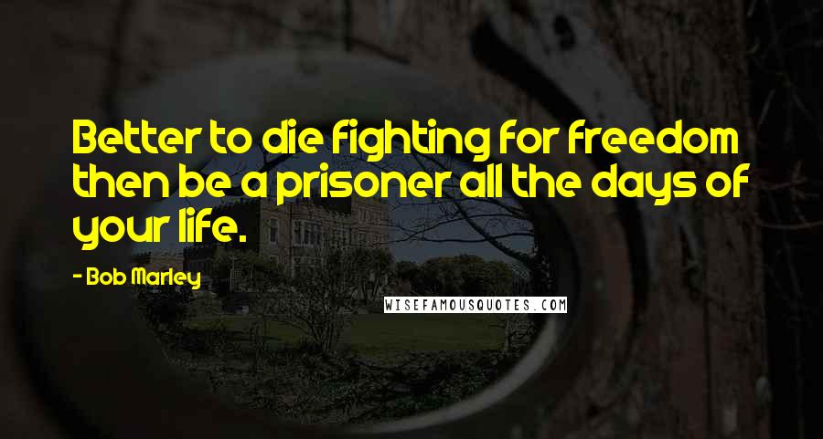 Bob Marley quotes: Better to die fighting for freedom then be a prisoner all the days of your life.