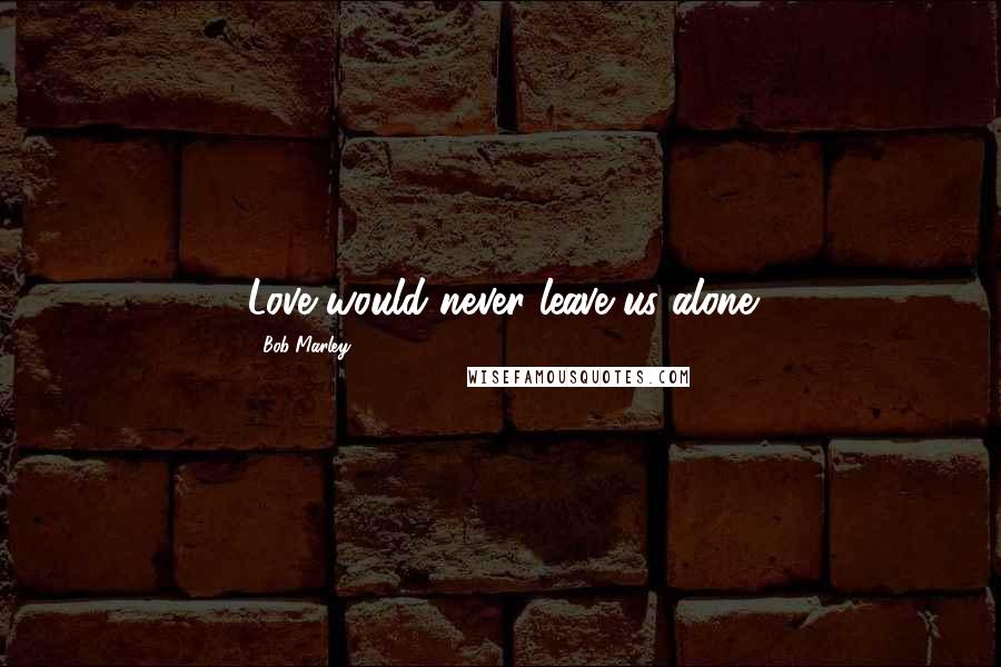 Bob Marley quotes: Love would never leave us alone