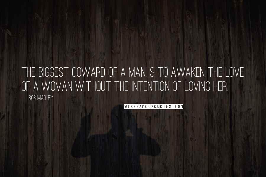 Bob Marley quotes: The biggest coward of a man is to awaken the love of a woman without the intention of loving her.