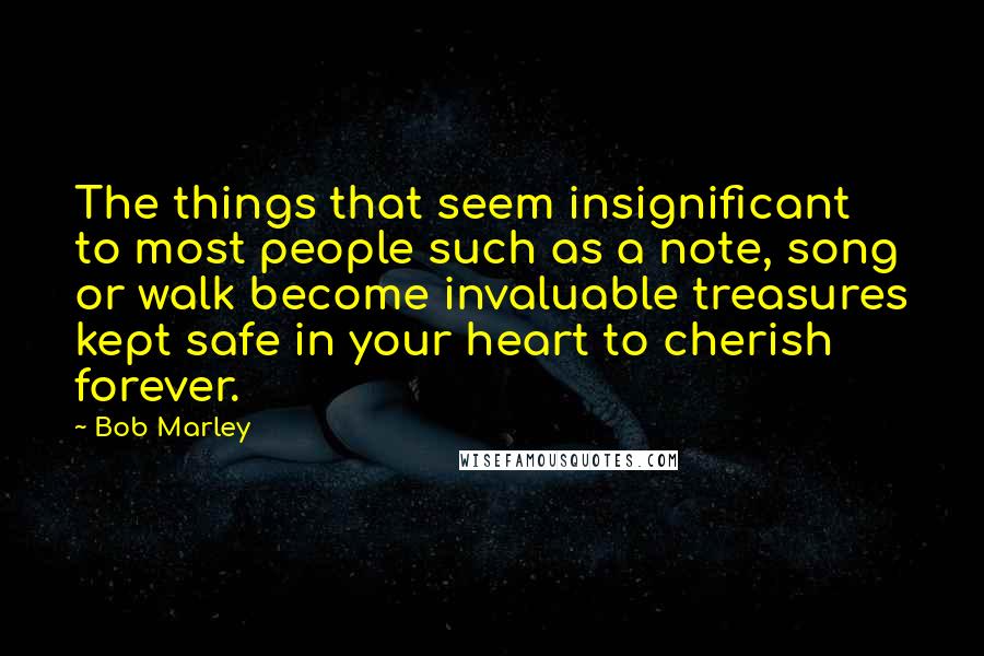 Bob Marley quotes: The things that seem insignificant to most people such as a note, song or walk become invaluable treasures kept safe in your heart to cherish forever.