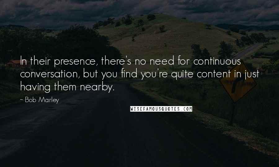 Bob Marley quotes: In their presence, there's no need for continuous conversation, but you find you're quite content in just having them nearby.