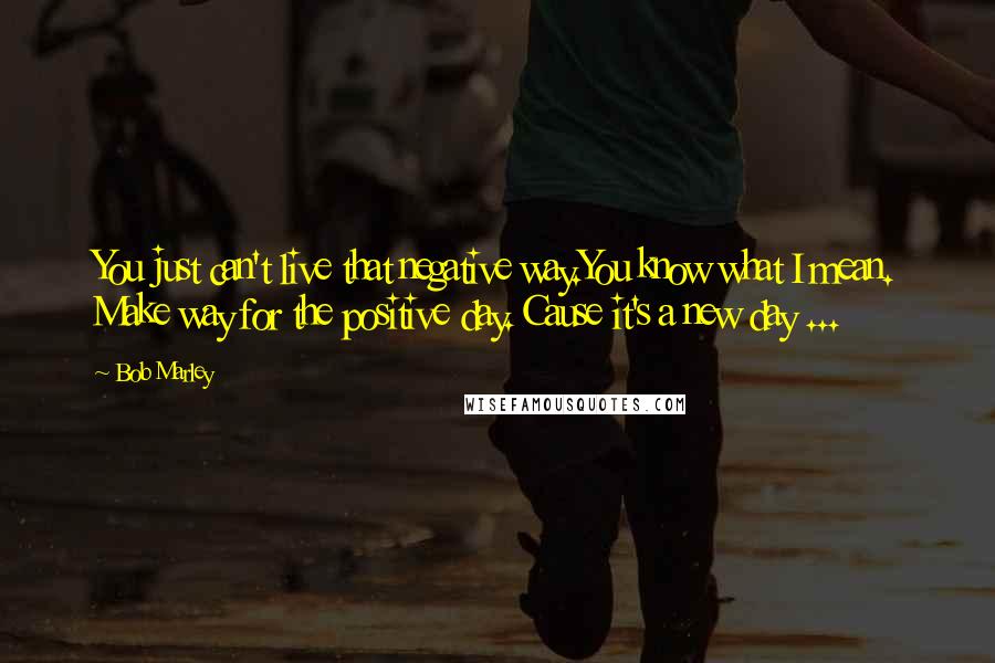 Bob Marley quotes: You just can't live that negative way.You know what I mean. Make way for the positive day. Cause it's a new day ...